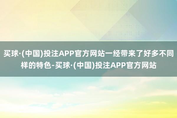 买球·(中国)投注APP官方网站一经带来了好多不同样的特色-买球·(中国)投注APP官方网站