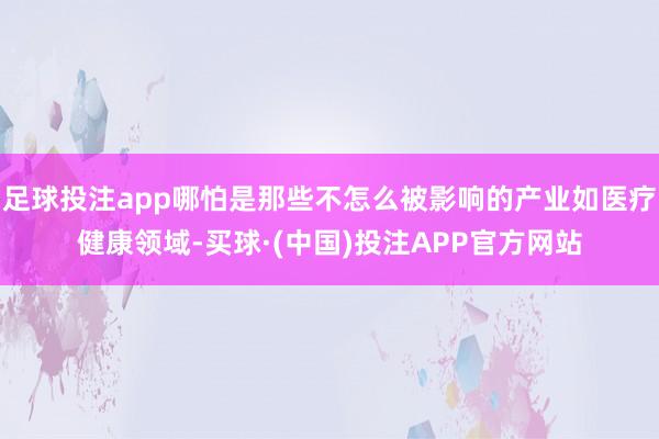 足球投注app哪怕是那些不怎么被影响的产业如医疗健康领域-买球·(中国)投注APP官方网站