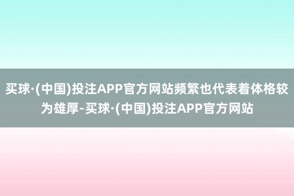 买球·(中国)投注APP官方网站频繁也代表着体格较为雄厚-买球·(中国)投注APP官方网站