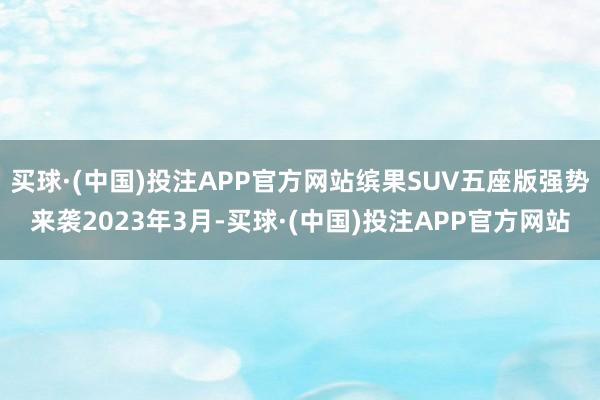 买球·(中国)投注APP官方网站缤果SUV五座版强势来袭2023年3月-买球·(中国)投注APP官方网站