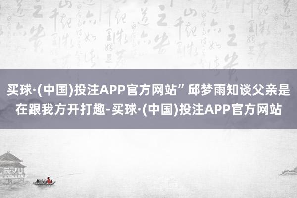 买球·(中国)投注APP官方网站”邱梦雨知谈父亲是在跟我方开打趣-买球·(中国)投注APP官方网站