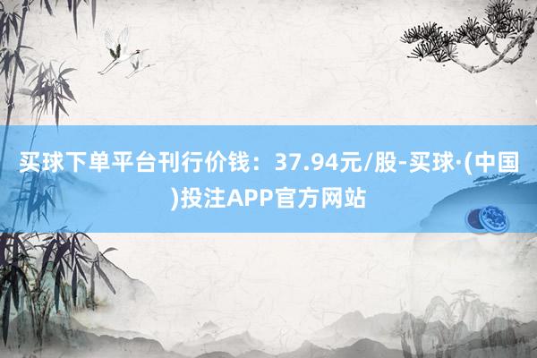 买球下单平台刊行价钱：37.94元/股-买球·(中国)投注APP官方网站