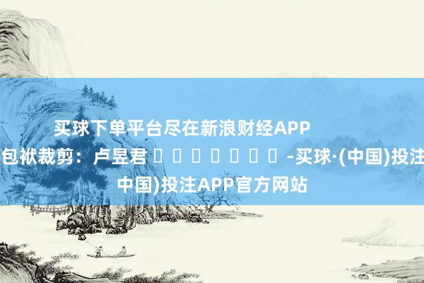 买球下单平台尽在新浪财经APP            						包袱裁剪：卢昱君 							-买球·(中国)投注APP官方网站