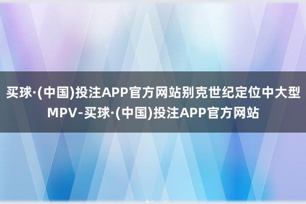 买球·(中国)投注APP官方网站别克世纪定位中大型MPV-买球·(中国)投注APP官方网站