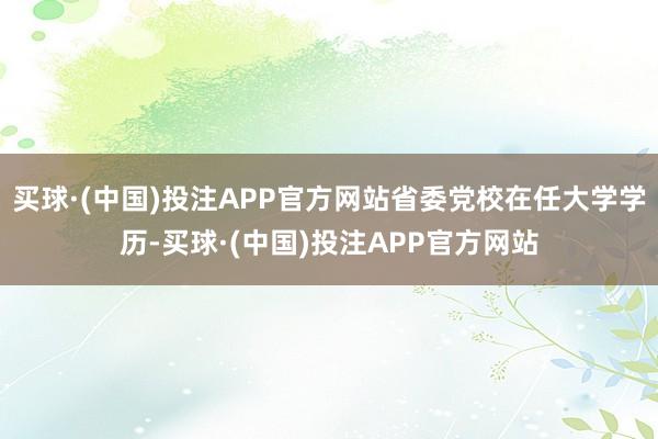 买球·(中国)投注APP官方网站省委党校在任大学学历-买球·(中国)投注APP官方网站