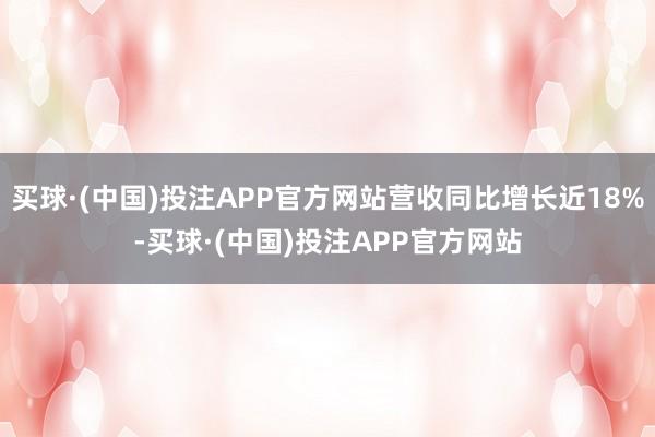 买球·(中国)投注APP官方网站营收同比增长近18%-买球·(中国)投注APP官方网站