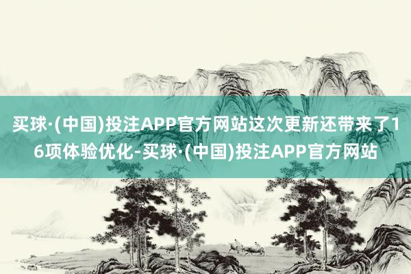 买球·(中国)投注APP官方网站这次更新还带来了16项体验优化-买球·(中国)投注APP官方网站