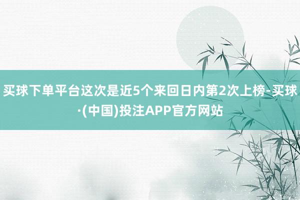 买球下单平台这次是近5个来回日内第2次上榜-买球·(中国)投注APP官方网站