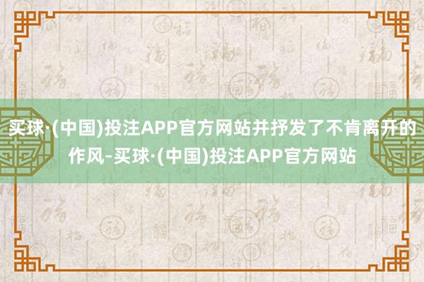 买球·(中国)投注APP官方网站并抒发了不肯离开的作风-买球·(中国)投注APP官方网站