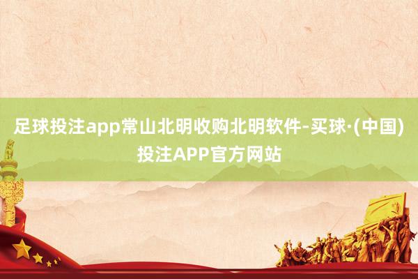 足球投注app常山北明收购北明软件-买球·(中国)投注APP官方网站