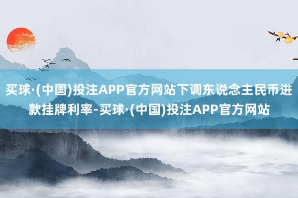 买球·(中国)投注APP官方网站下调东说念主民币进款挂牌利率-买球·(中国)投注APP官方网站