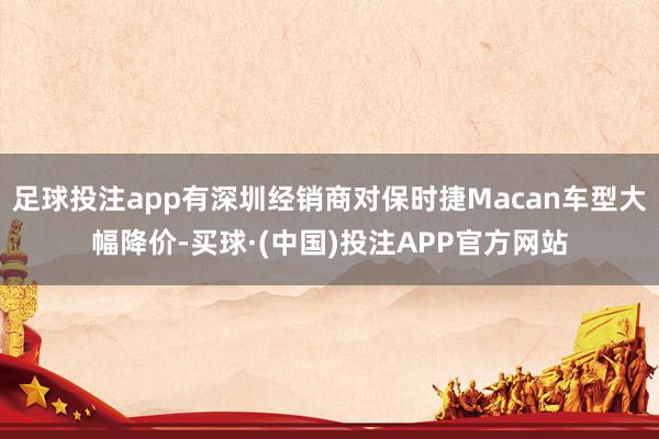 足球投注app有深圳经销商对保时捷Macan车型大幅降价-买球·(中国)投注APP官方网站