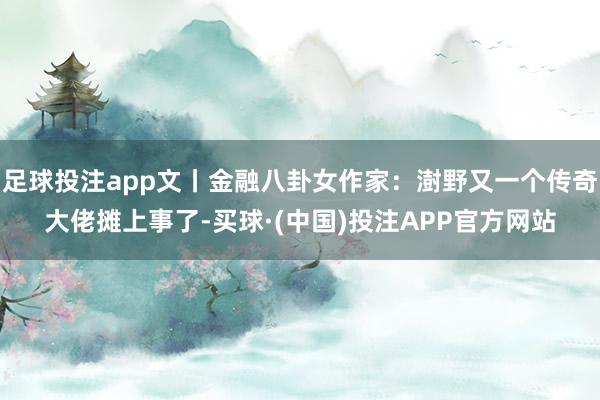 足球投注app文丨金融八卦女作家：澍野又一个传奇大佬摊上事了-买球·(中国)投注APP官方网站