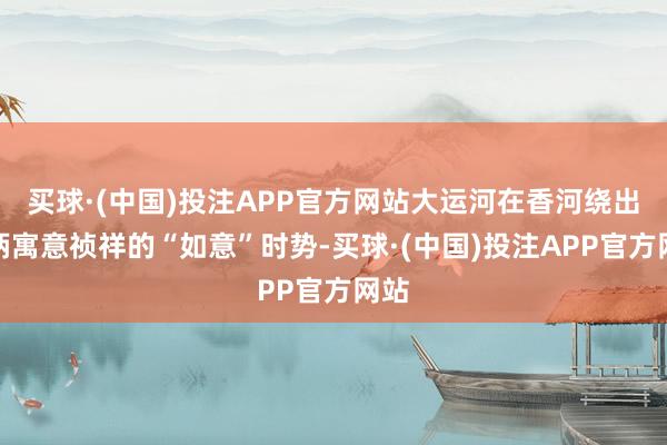 买球·(中国)投注APP官方网站大运河在香河绕出一柄寓意祯祥的“如意”时势-买球·(中国)投注APP官方网站