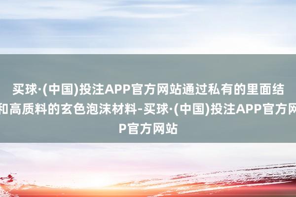 买球·(中国)投注APP官方网站通过私有的里面结构和高质料的玄色泡沫材料-买球·(中国)投注APP官方网站