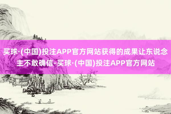 买球·(中国)投注APP官方网站获得的成果让东说念主不敢确信-买球·(中国)投注APP官方网站