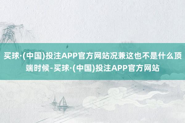 买球·(中国)投注APP官方网站况兼这也不是什么顶端时候-买球·(中国)投注APP官方网站