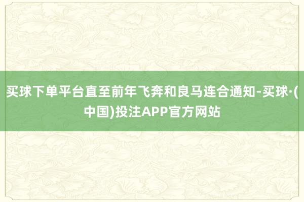 买球下单平台直至前年飞奔和良马连合通知-买球·(中国)投注APP官方网站