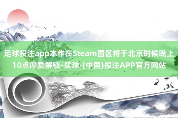 足球投注app本作在Steam国区将于北京时候晚上10点厚爱解锁-买球·(中国)投注APP官方网站