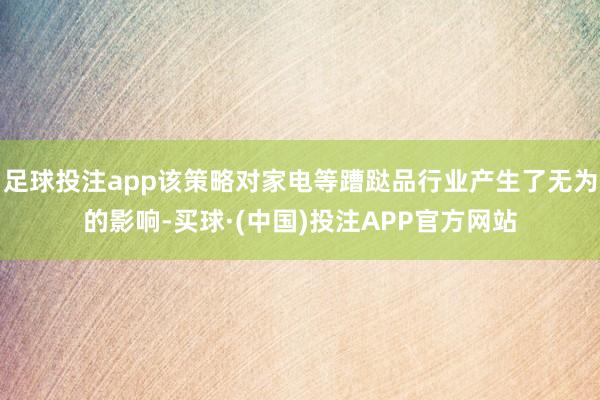 足球投注app该策略对家电等蹧跶品行业产生了无为的影响-买球·(中国)投注APP官方网站