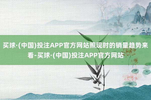 买球·(中国)投注APP官方网站照现时的销量趋势来看-买球·(中国)投注APP官方网站