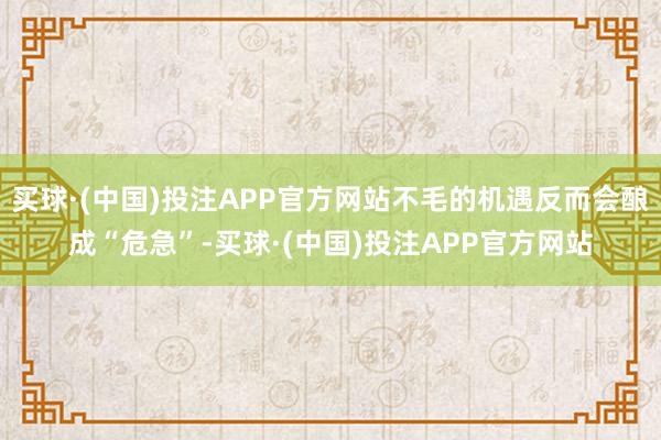 买球·(中国)投注APP官方网站不毛的机遇反而会酿成“危急”-买球·(中国)投注APP官方网站