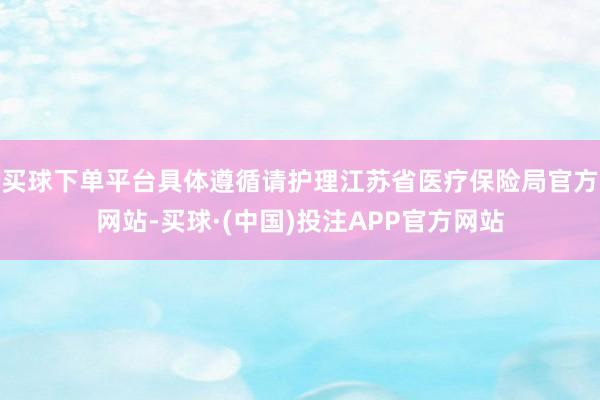 买球下单平台具体遵循请护理江苏省医疗保险局官方网站-买球·(中国)投注APP官方网站