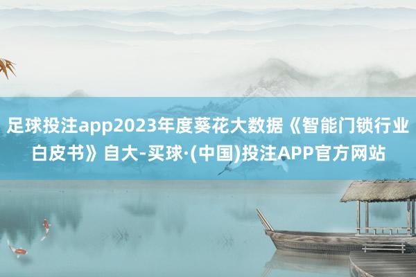 足球投注app2023年度葵花大数据《智能门锁行业白皮书》自大-买球·(中国)投注APP官方网站