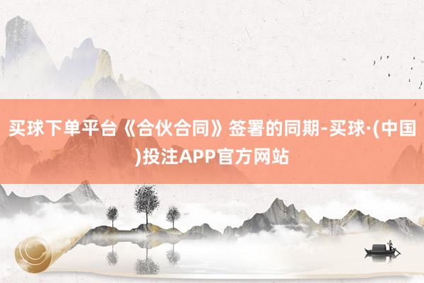 买球下单平台《合伙合同》签署的同期-买球·(中国)投注APP官方网站