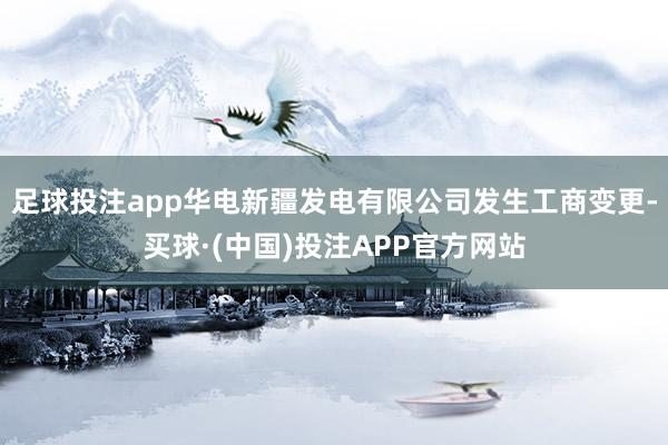 足球投注app华电新疆发电有限公司发生工商变更-买球·(中国)投注APP官方网站