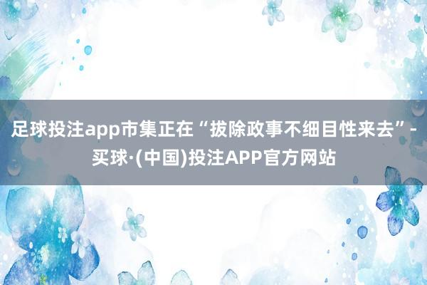 足球投注app市集正在“拔除政事不细目性来去”-买球·(中国)投注APP官方网站