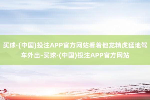 买球·(中国)投注APP官方网站看着他龙精虎猛地驾车外出-买球·(中国)投注APP官方网站