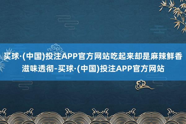 买球·(中国)投注APP官方网站吃起来却是麻辣鲜香滋味透彻-买球·(中国)投注APP官方网站