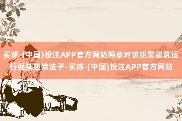 买球·(中国)投注APP官方网站照章对该犯警建筑运行强制拔除法子-买球·(中国)投注APP官方网站