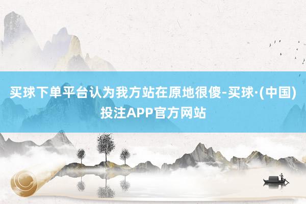 买球下单平台认为我方站在原地很傻-买球·(中国)投注APP官方网站