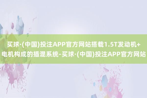 买球·(中国)投注APP官方网站搭载1.5T发动机+电机构成的插混系统-买球·(中国)投注APP官方网站