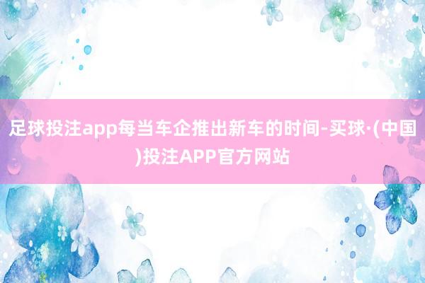 足球投注app每当车企推出新车的时间-买球·(中国)投注APP官方网站