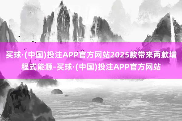 买球·(中国)投注APP官方网站2025款带来两款增程式能源-买球·(中国)投注APP官方网站