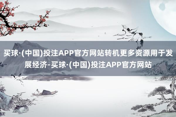 买球·(中国)投注APP官方网站转机更多资源用于发展经济-买球·(中国)投注APP官方网站