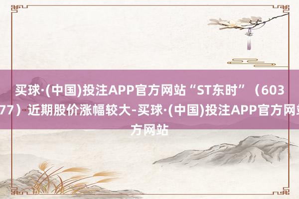 买球·(中国)投注APP官方网站“ST东时”（603377）近期股价涨幅较大-买球·(中国)投注APP官方网站