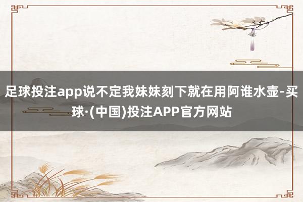 足球投注app说不定我妹妹刻下就在用阿谁水壶-买球·(中国)投注APP官方网站