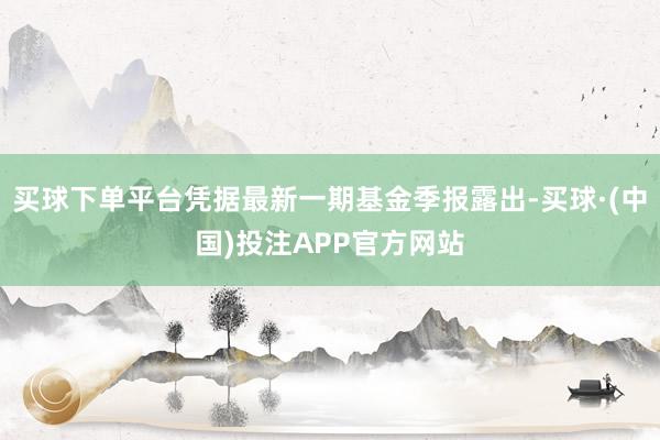 买球下单平台凭据最新一期基金季报露出-买球·(中国)投注APP官方网站