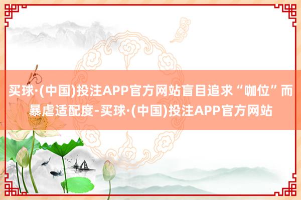 买球·(中国)投注APP官方网站盲目追求“咖位”而暴虐适配度-买球·(中国)投注APP官方网站