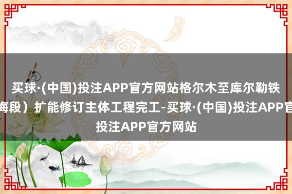 买球·(中国)投注APP官方网站格尔木至库尔勒铁路（青海段）扩能修订主体工程完工-买球·(中国)投注APP官方网站