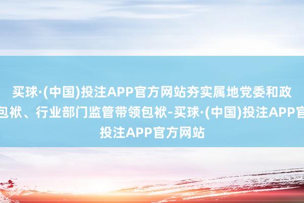 买球·(中国)投注APP官方网站夯实属地党委和政府主体包袱、行业部门监管带领包袱-买球·(中国)投注APP官方网站