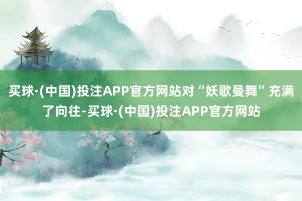 买球·(中国)投注APP官方网站对“妖歌曼舞”充满了向往-买球·(中国)投注APP官方网站