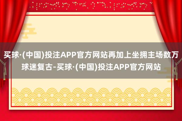 买球·(中国)投注APP官方网站再加上坐拥主场数万球迷复古-买球·(中国)投注APP官方网站