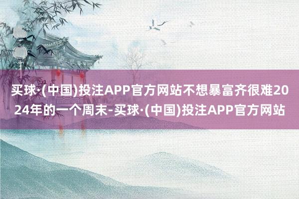 买球·(中国)投注APP官方网站不想暴富齐很难2024年的一个周末-买球·(中国)投注APP官方网站