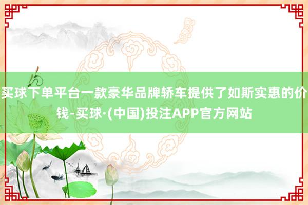 买球下单平台一款豪华品牌轿车提供了如斯实惠的价钱-买球·(中国)投注APP官方网站