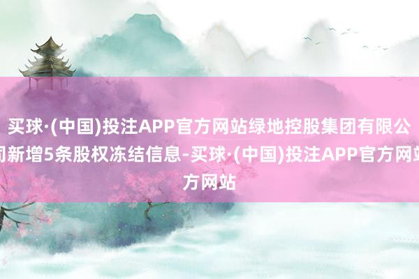 买球·(中国)投注APP官方网站绿地控股集团有限公司新增5条股权冻结信息-买球·(中国)投注APP官方网站